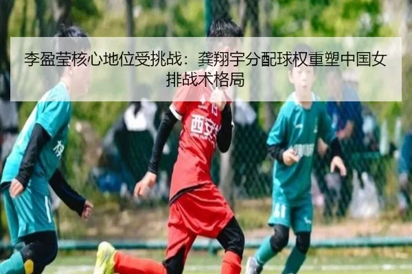 李盈莹核心地位受挑战：龚翔宇分配球权重塑中国女排战术格局